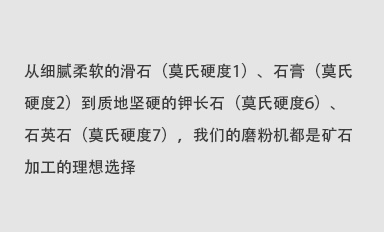 從細(xì)膩柔軟的滑石（莫氏硬度1）、石膏（莫氏硬度2）到質(zhì)地堅(jiān)硬的鉀長(zhǎng)石（莫氏硬度6）、石英石（莫氏硬度7），我們的磨粉機(jī)都是礦石加工的理想選擇。